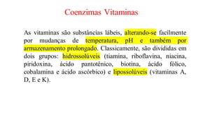 Coenzimas Vitaminas
As vitaminas são substâncias lábeis, alterando-se facilmente
por mudanças de temperatura, pH e também por
armazenamento prolongado. Classicamente, são divididas em
dois grupos: hidrossolúveis (tiamina, riboflavina, niacina,
piridoxina, ácido pantotênico, biotina, ácido fólico,
cobalamina e ácido ascórbico) e lipossolúveis (vitaminas A,
D, E e K).
 
