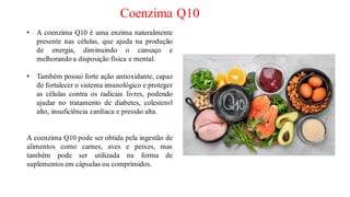 Coenzima Q10
• A coenzima Q10 é uma enzima naturalmente
presente nas células, que ajuda na produção
de energia, diminuindo o cansaço e
melhorando a disposição física e mental.
• Também possui forte ação antioxidante, capaz
de fortalecer o sistema imunológico e proteger
as células contra os radicais livres, podendo
ajudar no tratamento de diabetes, colesterol
alto, insuficiência cardíaca e pressão alta.
A coenzima Q10 pode ser obtida pela ingestão de
alimentos como carnes, aves e peixes, mas
também pode ser utilizada na forma de
suplementos em cápsulas ou comprimidos.
 