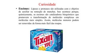 Curiosidade
• Enzimas: Lipases e proteases são utilizadas com o objetivo
de auxiliar na remoção de manchas. Isso acontece porque,
quimicamente, as enzimas são catalizadores bioquímicos que
promovem a transformação de moléculas complexas em
moléculas mais simples. Assim, moléculas menores podem
ser removidas de forma mais fácil das roupas.
 