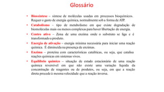 Glossário
• Biossíntese – síntese de moléculas usadas em processos bioquímicos.
Requer o gasto de energia química, normalmente sob a forma de ATP.
• Catabolismo – tipo de metabolismo em que existe degradação de
biomoléculas mais ou menos complexas para haver libertação de energia.
• Centro ativo – Zona de uma enzima onde o substrato se liga e é
transformadoa produto.
• Energia de ativação – energia mínima necessária para iniciar uma reação
química. É diminuída na presença de enzimas.
• Enzima – proteína com características catalíticas, ou seja, que catalisa
reações químicas em sistemas vivos.
• Equilíbrio químico – situação de estado estacionário de uma reação
química reversível em que não existe uma variação líquida da
concentração de reagentes ou de produtos, ou seja, em que a reação
direta procede à mesma velocidade que a reação inversa.
 