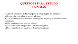 QUESTÕES PARA ESTUDO
ENZIMAS
Assinalar o item que melhor se ajusta à conceituação das enzimas:
a) Reagem irreversivelmente com o substrato.
b) São consumidas no processo de aceleração de reações químicas entre outras
substâncias.
c) São catalisadores de natureza mineral.
d) São catalisadores inespecíficos de natureza orgânica.
e) São biocatalisadores específicos de natureza orgânica.
 