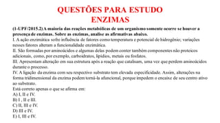 QUESTÕES PARA ESTUDO
ENZIMAS
(1-UPF/2015.2)A maioria das reações metabólicas de um organismo somente ocorre se houver a
presença de enzimas. Sobre as enzimas, analise as afirmativas abaixo.
I. A ação enzimática sofre influência de fatores como temperatura e potencial de hidrogênio; variações
nesses fatores alteram a funcionalidade enzimática.
II. São formadas por aminoácidos e algumas delas podem conter também componentes não proteicos
adicionais, como, por exemplo, carboidratos, lipídios, metais ou fosfatos.
III. Apresentam alteração em sua estrutura após a reação que catalisam, uma vez que perdem aminoácidos
durante o processo.
IV. A ligação da enzima com seu respectivo substrato tem elevada especificidade. Assim, alterações na
forma tridimensional da enzima podem torná-la afuncional, porque impedem o encaixe de seu centro ativo
ao substrato.
Está correto apenas o que se afirma em:
A) I, II e IV.
B) I , II e III.
C) II, III e IV.
D) III e IV.
E) I, III e IV.
 