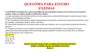 QUESTÕES PARA ESTUDO
ENZIMAS
(1-UPF/2015.2)Amaioria das reações metabólicas de um organismo somente ocorre se houver a presença de
enzimas. Sobre as enzimas, analise as afirmativas abaixo.
I. Aação enzimática sofre influência de fatores como temperatura e potencial de hidrogênio;variações nesses fatores
alteram a funcionalidade enzimática.
II. São formadaspor aminoácidose algumas delas podem conter também componentes não proteicos adicionais,como,
por exemplo, carboidratos,lipídios, metais ou fosfatos.
III.Apresentam alteração em sua estrutura após a reação que catalisam, uma vez que perdem aminoácidosdurante o
processo.
IV. Aligação da enzima com seu respectivo substrato tem elevada especificidade.Assim, alterações na forma
tridimensional da enzima podem torná-la afuncional, porque impedem o encaixe de seu centro ativo ao substrato.
Está correto apenas o que se afirma em:
A) I, II e IV.
B) I , II e III.
C) II, III e IV.
D) III e IV.
E) I, III e IV. Apenas o item III está incorreto.As enzimas não deformam durante a
catálise e, também, não são consumidas no processo.
Resp.:A
 