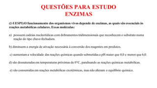 QUESTÕES PARA ESTUDO
ENZIMAS
(2-UESPI)O funcionamento dos organismos vivos depende de enzimas, as quais são essenciais às
reações metabólicas celulares. Essas moléculas:
a) possuem cadeias nucleotídicas com dobramentos tridimensionais que reconhecem o substrato numa
reação do tipo chave-fechadura.
b) diminuem a energia de ativação necessária à conversão dos reagentes em produtos.
c) aumentam a velocidade das reações químicas quando submetidas a pH maior que 8,0 e menor que 6,0.
d) são desnaturadas em temperaturas próximas de 0°C, paralisando as reações químicas metabólicas.
e) são consumidas em reações metabólicas exotérmicas, mas não alteram o equilíbrio químico.
 