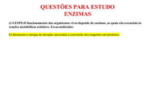 QUESTÕES PARA ESTUDO
ENZIMAS
(2-UESPI)O funcionamento dos organismos vivos depende de enzimas, as quais são essenciais às
reações metabólicas celulares. Essas moléculas:
b) diminuem a energia de ativação necessária à conversão dos reagentes em produtos.
 