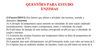 QUESTÕES PARA ESTUDO
ENZIMAS
(3-Faceres/2019-2) Dos fatores que afetam a atividade das enzimas, assinale a
alternativa incorreta:
A) A elevação da temperatura causa aumento na velocidade de uma reação catalisada
enzimaticamente. Quanto maior a temperatura, maior a velocidade da reação.
B) O pH ótimo de atuação de uma enzima corresponde ao pH em que a velocidade da
reação é máxima.
C) A maioria das enzimas humanas tem temperatura ótima na faixa da temperatura do
corpo, ao redor de 37°C.
D) A pepsina atua mais eficientemente em pH fortemente ácido, com valor em torno de 2.
E) A tripsina atua no ambiente alcalino do intestino, tendo seu pH ótimo em torno de 8.
 