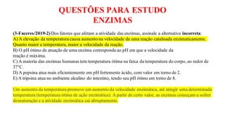 QUESTÕES PARA ESTUDO
ENZIMAS
(3-Faceres/2019-2)Dos fatores que afetam a atividade das enzimas, assinale a alternativa incorreta:
A) A elevação da temperatura causa aumento na velocidade de uma reação catalisada enzimaticamente.
Quanto maior a temperatura, maior a velocidade da reação.
B) O pH ótimo de atuação de uma enzima corresponde ao pH em que a velocidade da
reação é máxima.
C) A maioria das enzimas humanas tem temperatura ótima na faixa da temperatura do corpo, ao redor de
37°C.
D) A pepsina atua mais eficientemente em pH fortemente ácido, com valor em torno de 2.
E) A tripsina atua no ambiente alcalino do intestino, tendo seu pH ótimo em torno de 8.
Um aumento da temperatura promove um aumento da velocidade enzimática, até atingir uma determinada
temperatura (temperatura ótima de ação enzimática). A partir de certo valor, as enzimas começam a sofrer
desnaturação e a atividade enzimática cai abruptamente.
 