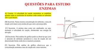 QUESTÕES PARA ESTUDO
ENZIMAS
A] Correta. A velocidade da reação enzimática se estabiliza
quando todas as moléculas de enzimas estão unidas ao substrato
sob o qual atuam.
[B] Incorreta. Numa mesma concentração de substrato, a taxa de
reação será maior com enzima do que sem a presença dela.
[C] Incorreta. A enzima atua como um catalisador, ou seja,
aumenta a velocidade de reação, diminuindo sua energia de
ativação.
[D] Incorreta. Pela análise do gráfico pode-se observar que com
o aumento do substrato aumenta-se a taxa de reação até um
determinado limite onde ela se manterá constante.
[E] Incorreta. Pela análise do gráfico observa-se que a
concentração aumenta a taxa de reação até a taxa máxima.
 