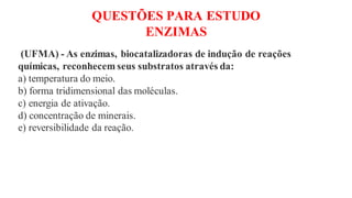 QUESTÕES PARA ESTUDO
ENZIMAS
(UFMA) - As enzimas, biocatalizadoras de indução de reações
químicas, reconhecem seus substratos através da:
a) temperatura do meio.
b) forma tridimensional das moléculas.
c) energia de ativação.
d) concentração de minerais.
e) reversibilidade da reação.
 