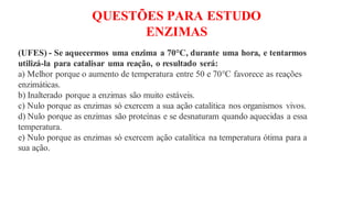 QUESTÕES PARA ESTUDO
ENZIMAS
(UFES) - Se aquecermos uma enzima a 70°C, durante uma hora, e tentarmos
utilizá-la para catalisar uma reação, o resultado será:
a) Melhor porque o aumento de temperatura entre 50 e 70°C favorece as reações
enzimáticas.
b) Inalterado porque a enzimas são muito estáveis.
c) Nulo porque as enzimas só exercem a sua ação catalítica nos organismos vivos.
d) Nulo porque as enzimas são proteínas e se desnaturam quando aquecidas a essa
temperatura.
e) Nulo porque as enzimas só exercem ação catalítica na temperatura ótima para a
sua ação.
 