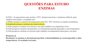 QUESTÕES PARA ESTUDO
ENZIMAS
(UFES) - Se aquecermos uma enzima a 70°C, durante uma hora, e tentarmos utilizá-la para
catalisar uma reação, o resultado será:
a) Melhor porque o aumento de temperatura entre 50 e 70°C favorece as reações enzimáticas.
b) Inalterado porque a enzimas são muito estáveis.
c) Nulo porque as enzimas só exercem a sua ação catalítica nos organismos vivos.
d) Nulo porque as enzimas são proteínas e se desnaturam quando aquecidas a essa temperatura.
e) Nulo porque as enzimas só exercem ação catalítica na temperatura ótima para a sua ação.
Resposta: d.
Resolução: as enzimas se desnaturam (perdem a funcionalidade) ao serem aquecidas a altas
temperaturas. O resultado será nulo.
 