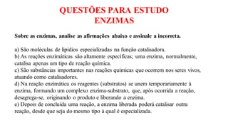 QUESTÕES PARA ESTUDO
ENZIMAS
Sobre as enzimas, analise as afirmações abaixo e assinale a incorreta.
a) São moléculas de lipídios especializadas na função catalisadora.
b) As reações enzimáticas são altamente específicas; uma enzima, normalmente,
catalisa apenas um tipo de reação química.
c) São substâncias importantes nas reações químicas que ocorrem nos seres vivos,
atuando como catalisadores.
d) Na reação enzimática os reagentes (substratos) se unem temporariamente à
enzima, formando um complexo enzima-substrato, que, após ocorrida a reação,
desagrega-se, originando o produto e liberando a enzima.
e) Depois de concluída uma reação, a enzima liberada poderá catalisar outra
reação, desde que seja do mesmo tipo à qual é especializada.
 