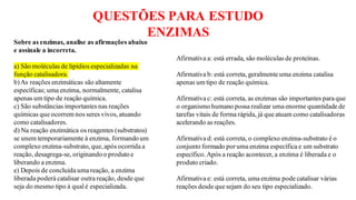 QUESTÕES PARA ESTUDO
ENZIMAS
Sobre as enzimas, analise as afirmações abaixo
e assinale a incorreta.
a) São moléculas de lipídios especializadas na
função catalisadora.
b)As reações enzimáticas são altamente
específicas; uma enzima, normalmente, catalisa
apenas um tipo de reação química.
c) São substâncias importantes nas reações
químicas que ocorrem nos seres vivos,atuando
como catalisadores.
d) Na reação enzimática os reagentes (substratos)
se unem temporariamente à enzima, formando um
complexo enzima-substrato, que,após ocorrida a
reação, desagrega-se, originandoo produtoe
liberando a enzima.
e) Depois de concluída uma reação, a enzima
liberada poderá catalisar outra reação, desde que
seja do mesmo tipo à qual é especializada.
Afirmativa a: está errada, são moléculas de proteínas.
Afirmativa b: está correta, geralmente uma enzima catalisa
apenas um tipo de reação química.
Afirmativa c: está correta, as enzimas são importantes para que
o organismo humano possa realizar uma enorme quantidade de
tarefas vitais de forma rápida, já que atuam como catalisadoras
acelerando as reações.
Afirmativa d: está correta, o complexo enzima-substrato é o
conjunto formado poruma enzima específica e um substrato
específico.Após a reação acontecer, a enzima é liberada e o
produto criado.
Afirmativa e: está correta, uma enzima pode catalisar várias
reações desde que sejam do seu tipo especializado.
 