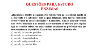 QUESTÕES PARA ESTUDO
ENZIMAS
Atualmente, muitos pesquisadores consideram que a enzima ajusta-se
à molécula do substrato com a qual interage, uma teoria conhecida
como “teoria do encaixe induzido”. Entretanto, ainda é comum vermos
nos livros didáticos um modelo extremamente conhecido que explica
que os centros ativos de uma enzima encaixam-se perfeitamente em
seus substratos específicos. Esse último modelo é chamado de:
a) modelo do encaixe perfeito.
b) modelo da enzima-substrato.
c) modelo chave-fechadura.
d) modelo antígeno-anticorpo.
e) modelo do encaixe fixo.
 