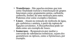 • Transferases– São aquelas enzimas que tem
como finalidade realizar a translocação de grupos
funcionais como grupamento amina, carbonila,
carboxila, fosfato, de uma molécula para outra.
Podemos citar como exemplo a Quinase.
• Liases – Atuam na remoção de molécula de água,
gás carbônico e amônia, a partir da ruptura de
ligações covalentes.ADescarboxilase pode ser
dada como um exemplo de liases;
• Isomerases – Responsáveispor mediar a
conversão de substânciasisoméricas, sejam eles
geométricos ou ópticos, como a Epimerases, por
exemplo.
 