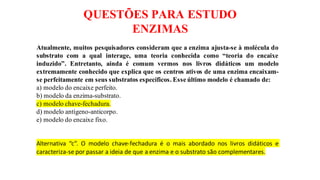 QUESTÕES PARA ESTUDO
ENZIMAS
Atualmente, muitos pesquisadores consideram que a enzima ajusta-se à molécula do
substrato com a qual interage, uma teoria conhecida como “teoria do encaixe
induzido”. Entretanto, ainda é comum vermos nos livros didáticos um modelo
extremamente conhecido que explica que os centros ativos de uma enzima encaixam-
se perfeitamente em seus substratos específicos. Esse último modelo é chamado de:
a) modelo do encaixe perfeito.
b) modelo da enzima-substrato.
c) modelo chave-fechadura.
d) modelo antígeno-anticorpo.
e) modelo do encaixe fixo.
Alternativa “c”. O modelo chave-fechadura é o mais abordado nos livros didáticos e
caracteriza-se por passar a ideia de que a enzima e o substrato são complementares.
 
