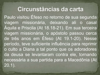 Paulo visitou Éfeso no retorno de sua segunda
viagem missionária, deixando ali o casal
Áquila e Priscila (At 18.18-21). Em sua terceira
viagem missionária, o apóstolo passou cerca
de três anos em Éfeso (At 19.1-20). Nesse
período, teve suficiente influência para reprimir
o culto a Diana a tal ponto que os adoradores
da deusa se levantaram contra ele, tornando
necessária a sua partida para a Macedônia (At
20.1).
 