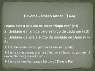 ▣Apelo para a unidade do corpo “Rogo-vos” (v.1)
2. Unidade é mantida pelo esforço de cada um (v.3)
3. Unidade da igreja surge da unidade de Deus (v.4-
6)
●Há somente um corpo, porque há um só Espírito
●Há uma só esperança, uma só fé, um só batismo, porque há
um só Senhor (Jesus Cristo)
●Há uma só família, porque há um só Deus e Pai
 