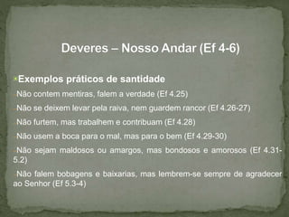 ▣Exemplos práticos de santidade
–Não contem mentiras, falem a verdade (Ef 4.25)
–Não se deixem levar pela raiva, nem guardem rancor (Ef 4.26-27)
–Não furtem, mas trabalhem e contribuam (Ef 4.28)
–Não usem a boca para o mal, mas para o bem (Ef 4.29-30)
–Não sejam maldosos ou amargos, mas bondosos e amorosos (Ef 4.31-
5.2)
–Não falem bobagens e baixarias, mas lembrem-se sempre de agradecer
ao Senhor (Ef 5.3-4)
 