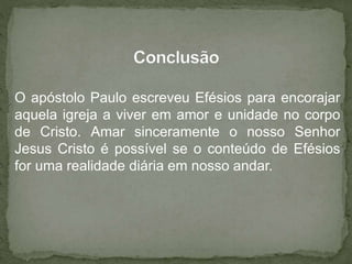 O apóstolo Paulo escreveu Efésios para encorajar
aquela igreja a viver em amor e unidade no corpo
de Cristo. Amar sinceramente o nosso Senhor
Jesus Cristo é possível se o conteúdo de Efésios
for uma realidade diária em nosso andar.
 