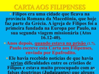  Filipos era uma cidade que ficava na
província Romana da Macedônia, que hoje
faz parte da Grécia. A igreja de Filipos foi a
primeira fundada na Europa por Paulo, na
sua segunda viagem missionária (Atos
16.12-40).
 Anos depois, quando estava na prisão (1.7),
Paulo escreve esta Carta aos Filipenses,
enviada por Epafrodito.
 Ele havia recebido notícias de que havia
sérias dificuldades entre os cristãos de
Filipos e estava muito preocupado com as
falsas doutrinas (Judaizantes) que alguns
27
 