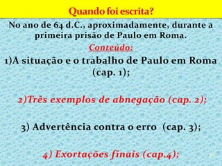 No ano de 64 d.C., aproximadamente, durante a
primeira prisão de Paulo em Roma.
Conteúdo:
1)A situação e o trabalho de Paulo em Roma
(cap. 1);
2)Três exemplos de abnegação (cap. 2);
3) Advertência contra o erro (cap. 3);
4) Exortações finais (cap.4); 30
 