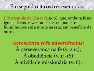  1)O exemplo de Cristo (2.5-16), que, embora fosse
igual a Deus, esvaziou-se de seu poder e
humilhou-se até a morte na cruz em benefício de
outros.
Acrescenta três advertências:
 À perseverança na fé (v.12,13);
 À obediência (v. 14-16);
 À atividade missionária (v.16);
33
 