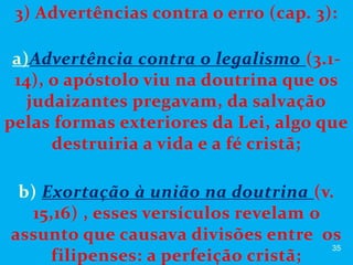 3) Advertências contra o erro (cap. 3):
a)Advertência contra o legalismo (3.1-
14), o apóstolo viu na doutrina que os
judaizantes pregavam, da salvação
pelas formas exteriores da Lei, algo que
destruiria a vida e a fé cristã;
b) Exortação à união na doutrina (v.
15,16) , esses versículos revelam o
assunto que causava divisões entre os
filipenses: a perfeição cristã;
35
 