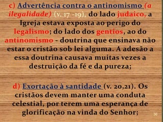 c) Advertência contra o antinomismo (a
ilegalidade) (v. 17 -19), do lado judaico, a
Igreja estava exposta ao perigo do
legalismo; do lado dos gentios, ao do
antinomismo - doutrina que ensinava não
estar o cristão sob lei alguma. A adesão a
essa doutrina causava muitas vezes a
destruição da fé e da pureza;
d) Exortação à santidade (v. 20,21). Os
cristãos devem manter uma conduta
celestial, por terem uma esperança de
glorificação na vinda do Senhor; 36
 