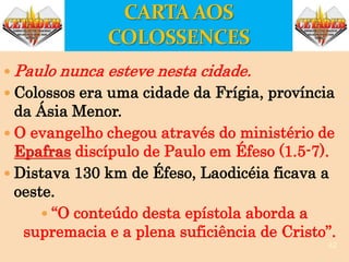 Paulo nunca esteve nesta cidade.
 Colossos era uma cidade da Frígia, província
da Ásia Menor.
 O evangelho chegou através do ministério de
Epafras discípulo de Paulo em Éfeso (1.5-7).
 Distava 130 km de Éfeso, Laodicéia ficava a
oeste.
 “O conteúdo desta epístola aborda a
supremacia e a plena suficiência de Cristo”.
42
 