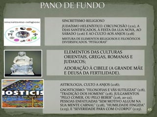 45
SINCRETISMO RELIGIOSO
JUDAÍSMO HELENÍSTICO. CIRCUNCISÃO (2:11), A
DIAS SANTIFICADOS, À FESTA DA LUA NOVA, AO
SÁBADO (2:16) E AO CULTO AOS ANJOS (2:18)
MISTURA DE ELEMENTOS RELIGIOSOS E FILOSÓFICOS
DIVERSIFICADOS. “PITÁGORAS”
ELEMENTOS DAS CULTURAS
ORIENTAIS, GREGAS, ROMANAS E
JUDAICOS;
ADORAÇÃO À CIBELE (A GRANDE MÃE
E DEUSA DA FERTILIDADE).
ASTROLOGIA, CULTO A ANJOS (2:18);
GNOSTICISMO: "FILOSOFIAS E VÃS SUTILEZAS" (2:8),
"TRADIÇÃO DOS HOMENS" (2:8), JULGAMENTOS
"PELO COMER, OU PELO BEBER" (2:16, 20-22),
PESSOAS ENFATUADAS "SEM MOTIVO ALGUM NA
SUA MENTE CARNAL" (2:18), "HUMILDADE FINGIDA"
(2:23), E "SEVERIDADE PARA COM O CORPO" (2:23).
 