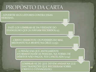 46
- ADVERTIR SEUS LEITORES CONTRA ESSAS
HERESIAS;
- FAZÊ-LOS LEMBRAR-SE DA VERDADE DO
EVANGELHO QUE JÁ HAVIAM RECEBIDO(1:5);
- CRISTO DERROTOU OS PODERES DO MAL
MEDIANTE SUA MORTE NA CRUZ (2:15);-
- A PRISÃO EM QUE ANTIGAMENTE
ATORMENTAVAM AS PESSOAS, NA FORMA DE
DÉBITOS NÃO-PAGOS, FOI CANCELADA (2:14)
LEMBRAR-SE DE QUE DEVEM ANDAR NA LUZ
DAS TRADIÇÕES QUE RECEBERAM SOBRE
CRISTO E O EVANGELHO.
 