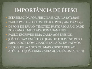  ESTABELECIDA POR PRISCILA E ÁQUILA (AT28:26)
 PAULO PASTOREOU OS EFÉSIOS POR 3 ANOS (AT 19)
 DEPOIS DE PAULO, TIMÓTEO PASTOREOU A CIDADE
POR 1 ANO E MEIO APROXIMADAMENTE.
 PAULO ESCREVEU UMA CARTA AOS EFÉSIOS.
 JOÃO ESTAVA EM ÉFESO QUANDO FOI PRESO PELO
IMPERADOR DOMICIANO E EXILADO EM PATMOS.
 DEPOIS DE 30 ANOS OU MAIS, CRISTO DEU AO
APÓSTOLO JOÃO UMA CARTA AOS EFÉSIOS (AP 2:1-7)
9
 