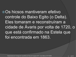 de 40Departamento de Teologia da Assembleia de Deus de Caçapava-SP - Curso Básico CETADEB 11
Os hicsos mantiveram efetivo
controle do Baixo Egito (o Delta).
Eles tomaram e reconstruíram a
cidade de Ávaris por volta de 1720, o
que está confirmado na Estela que
foi encontrada em 1863.
 
