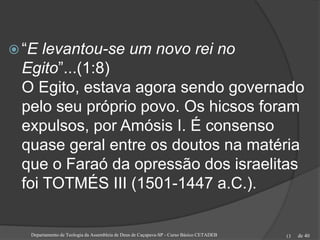 de 40
 “E levantou-se um novo rei no
Egito”...(1:8)
O Egito, estava agora sendo governado
pelo seu próprio povo. Os hicsos foram
expulsos, por Amósis I. É consenso
quase geral entre os doutos na matéria
que o Faraó da opressão dos israelitas
foi TOTMÉS III (1501-1447 a.C.).
Departamento de Teologia da Assembleia de Deus de Caçapava-SP - Curso Básico CETADEB 13
 
