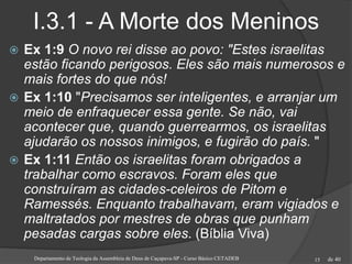 de 40
I.3.1 - A Morte dos Meninos
 Ex 1:9 O novo rei disse ao povo: "Estes israelitas
estão ficando perigosos. Eles são mais numerosos e
mais fortes do que nós!
 Ex 1:10 "Precisamos ser inteligentes, e arranjar um
meio de enfraquecer essa gente. Se não, vai
acontecer que, quando guerrearmos, os israelitas
ajudarão os nossos inimigos, e fugirão do país. "
 Ex 1:11 Então os israelitas foram obrigados a
trabalhar como escravos. Foram eles que
construíram as cidades-celeiros de Pitom e
Ramessés. Enquanto trabalhavam, eram vigiados e
maltratados por mestres de obras que punham
pesadas cargas sobre eles. (Bíblia Viva)
Departamento de Teologia da Assembleia de Deus de Caçapava-SP - Curso Básico CETADEB 15
 