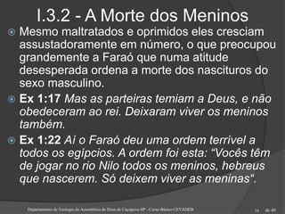 de 40
I.3.2 - A Morte dos Meninos
 Mesmo maltratados e oprimidos eles cresciam
assustadoramente em número, o que preocupou
grandemente a Faraó que numa atitude
desesperada ordena a morte dos nascituros do
sexo masculino.
 Ex 1:17 Mas as parteiras temiam a Deus, e não
obedeceram ao rei. Deixaram viver os meninos
também.
 Ex 1:22 Aí o Faraó deu uma ordem terrível a
todos os egípcios. A ordem foi esta: “Vocês têm
de jogar no rio Nilo todos os meninos, hebreus
que nascerem. Só deixem viver as meninas“.
Departamento de Teologia da Assembleia de Deus de Caçapava-SP - Curso Básico CETADEB 16
 