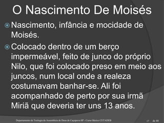 de 40
O Nascimento De Moisés
 Nascimento, infância e mocidade de
Moisés.
 Colocado dentro de um berço
impermeável, feito de junco do próprio
Nilo, que foi colocado preso em meio aos
juncos, num local onde a realeza
costumavam banhar-se. Ali foi
acompanhado de perto por sua irmã
Miriã que deveria ter uns 13 anos.
Departamento de Teologia da Assembleia de Deus de Caçapava-SP - Curso Básico CETADEB 17
 