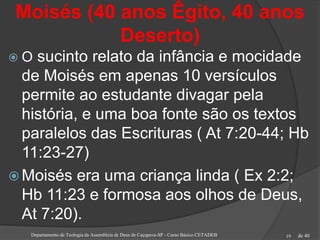 de 40
Moisés (40 anos Êgito, 40 anos
Deserto)
 O sucinto relato da infância e mocidade
de Moisés em apenas 10 versículos
permite ao estudante divagar pela
história, e uma boa fonte são os textos
paralelos das Escrituras ( At 7:20-44; Hb
11:23-27)
 Moisés era uma criança linda ( Ex 2:2;
Hb 11:23 e formosa aos olhos de Deus,
At 7:20).
Departamento de Teologia da Assembleia de Deus de Caçapava-SP - Curso Básico CETADEB 19
 