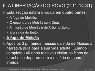 de 40
II. A LIBERTAÇÃO DO POVO (2.11-14.31)
 Esta secção estará dividida em quatro partes:
 A fuga de Moisés;
 O encontro de Moisés com Deus;
 A missão de Moisés e de Arão no Egito;
 E a saída do Egito.
 A fuga de Moisés
 Após os 3 primeiros messes da vida de Moisés a
narrativa pula para a sua vida adulta. Quando
completou 40 anos resolveu visitar os filhos de
Israel e se deparou com a miséria de seus
irmãos.
Departamento de Teologia da Assembleia de Deus de Caçapava-SP - Curso Básico CETADEB 20
 