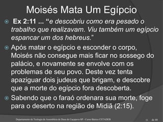 de 40
Moisés Mata Um Egípcio
 Ex 2:11 ... “e descobriu como era pesado o
trabalho que realizavam. Viu também um egípcio
espancar um dos hebreus.”
 Após matar o egípcio e esconder o corpo,
Moisés não consegue mais ficar no sossego do
palácio, e novamente se envolve com os
problemas de seu povo. Deste vez tenta
apaziguar dois judeus que brigam, e descobre
que a morte do egípcio fora descoberta.
 Sabendo que o faraó ordenara sua morte, foge
para o deserto na região de Midiã (2:15).
Departamento de Teologia da Assembleia de Deus de Caçapava-SP - Curso Básico CETADEB 21
 