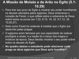 de 40
A Missão de Moisés e de Arão no Egito (5.1-
10.29)
 Para tirar seu povo do Egito e mostrar seu poder humilhando
os deuses adorados pelos egípcios, Deus endureceu o
coração de Faraó, o que reflete sobre a soberania de Deus
sobre todos os povos (ex 7:22, 8:15, 19, 32. 9:7,12, 35.
10:20,27)
 Note como Faraó foi cedendo á medida que o Egito era
destruído pelas pragas.
 O egípcios eram famosos por sua capacidade de realizar
prodígios e sinais, e a nação foi o berço dos magos e
místicos da época. Deus decidiu mostrar o seu poder sobre
todos os deuses do Egito.
 No quadro abaixo o estudante pode relacionar cada
praga ao deus egípcios que Deus quis humilhar?
Departamento de Teologia da Assembleia de Deus de Caçapava-SP - Curso Básico CETADEB 22
 