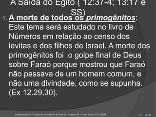 de 40
A Saída do Egito ( 12:37-4; 13:17 e
SS)
1. A morte de todos os primogênitos:
Este tema será estudado no livro de
Números em relação ao censo dos
levitas e dos filhos de Israel. A morte dos
primogênitos foi o golpe final de Deus
sobre Faraó porque mostrou que Faraó
não passava de um homem comum, e
não uma divindade, como se supunha.
(Ex 12.29,30).
Departamento de Teologia da Assembleia de Deus de Caçapava-SP - Curso Básico CETADEB 25
 