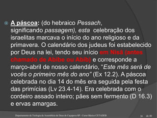 de 40
 A páscoa: (do hebraico Pessach,
significando passagem), esta celebração dos
israelitas marcava o início do ano religioso e da
primavera. O calendário dos judeus foi estabelecido
por Deus na lei, tendo seu início em Nisã (antes
chamado de Abibe ou Abib) e corresponde a
março-abril de nosso calendário, “Este mês será de
vocês o primeiro mês do ano” (Ex 12.2). A páscoa
celebrada no dia 14 do mês era seguida pela festa
das primícias (Lv 23.4-14). Era celebrada com o
cordeiro assado inteiro; pães sem fermento (D 16.3)
e ervas amargas.
Departamento de Teologia da Assembleia de Deus de Caçapava-SP - Curso Básico CETADEB 26
 