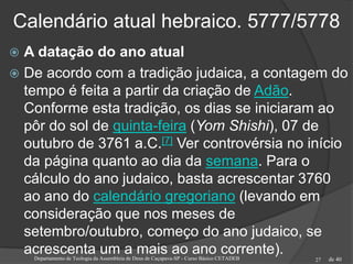 de 40
Calendário atual hebraico. 5777/5778
Departamento de Teologia da Assembleia de Deus de Caçapava-SP - Curso Básico CETADEB 27
 A datação do ano atual
 De acordo com a tradição judaica, a contagem do
tempo é feita a partir da criação de Adão.
Conforme esta tradição, os dias se iniciaram ao
pôr do sol de quinta-feira (Yom Shishi), 07 de
outubro de 3761 a.C.[7] Ver controvérsia no início
da página quanto ao dia da semana. Para o
cálculo do ano judaico, basta acrescentar 3760
ao ano do calendário gregoriano (levando em
consideração que nos meses de
setembro/outubro, começo do ano judaico, se
acrescenta um a mais ao ano corrente).
 