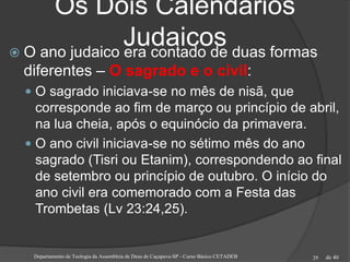 de 40
Os Dois Calendários
Judaicos O ano judaico era contado de duas formas
diferentes – O sagrado e o civil:
 O sagrado iniciava-se no mês de nisã, que
corresponde ao fim de março ou princípio de abril,
na lua cheia, após o equinócio da primavera.
 O ano civil iniciava-se no sétimo mês do ano
sagrado (Tisri ou Etanim), correspondendo ao final
de setembro ou princípio de outubro. O início do
ano civil era comemorado com a Festa das
Trombetas (Lv 23:24,25).
Departamento de Teologia da Assembleia de Deus de Caçapava-SP - Curso Básico CETADEB 29
 