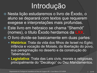 de 40
Introdução
 Nesta lição estudaremos o livro de Êxodo, o
aluno se deparará com textos que requerem
exegese e interpretações mais profundas.
 Este livro em hebraico se chama “Shemót”
(nomes), o título Êxodo herdamos da LXX.
 O livro divide-se basicamente em duas partes:
 Histórica: Trata da vida dos filhos de Israel no Egito;
infância e vocação de Moisés, da libertação do povo,
sua peregrinação no deserto e da construção do
Tabernáculo.
 Legislativa: Trata das Leis civis, morais e religiosas,
principalmente do “Decálogo” ou Dez Mandamentos.
Departamento de Teologia da Assembleia de Deus de Caçapava-SP - Curso Básico CETADEB 3
 