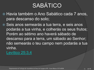de 40
SABÁTICO
 Havia também o Ano Sabático cada 7 anos,
para descanso do solo;
 Seis anos semearás a tua terra, e seis anos
podarás a tua vinha, e colherás os seus frutos;
Porém ao sétimo ano haverá sábado de
descanso para a terra, um sábado ao Senhor;
não semearás o teu campo nem podarás a tua
vinha.
Levítico 25:3,4
Departamento de Teologia da Assembleia de Deus de Caçapava-SP - Curso Básico CETADEB 31
 
