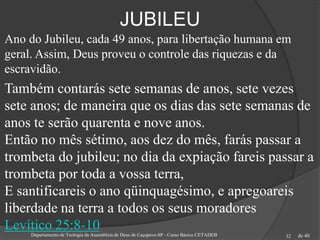 de 40
JUBILEU
Ano do Jubileu, cada 49 anos, para libertação humana em
geral. Assim, Deus proveu o controle das riquezas e da
escravidão.
Também contarás sete semanas de anos, sete vezes
sete anos; de maneira que os dias das sete semanas de
anos te serão quarenta e nove anos.
Então no mês sétimo, aos dez do mês, farás passar a
trombeta do jubileu; no dia da expiação fareis passar a
trombeta por toda a vossa terra,
E santificareis o ano qüinquagésimo, e apregoareis
liberdade na terra a todos os seus moradores
Levítico 25:8-10Departamento de Teologia da Assembleia de Deus de Caçapava-SP - Curso Básico CETADEB 32
 