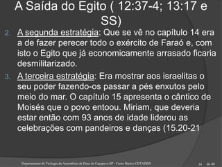 de 40
A Saída do Egito ( 12:37-4; 13:17 e
SS)
2. A segunda estratégia: Que se vê no capítulo 14 era
a de fazer perecer todo o exército de Faraó e, com
isto o Egito que já economicamente arrasado ficaria
desmilitarizado.
3. A terceira estratégia: Era mostrar aos israelitas o
seu poder fazendo-os passar a pés enxutos pelo
meio do mar. O capítulo 15 apresenta o cântico de
Moisés que o povo entoou. Miriam, que deveria
estar então com 93 anos de idade liderou as
celebrações com pandeiros e danças (15.20-21
Departamento de Teologia da Assembleia de Deus de Caçapava-SP - Curso Básico CETADEB 34
 